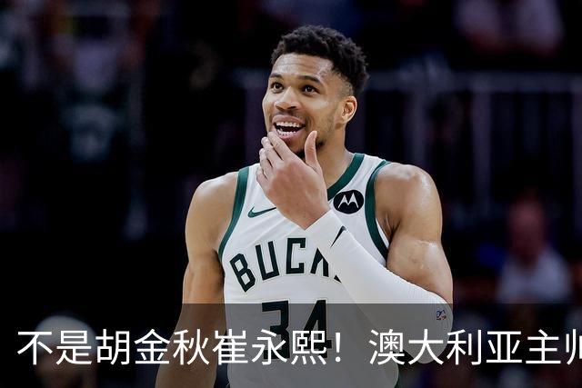 不是胡金秋崔永熙！澳大利亚主帅大赞中国1小将，未来是第1核心