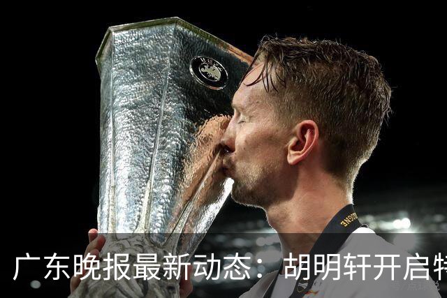 广东晚报最新动态：胡明轩开启特训，杜锋合同到期，徐昕回购前景乐观