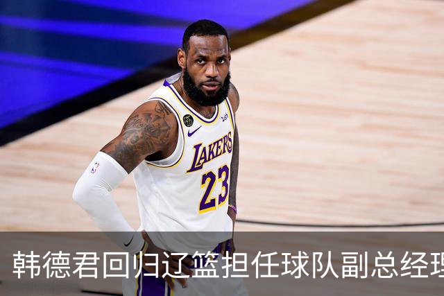韩德君回归辽篮担任球队副总经理 同时兼任领队