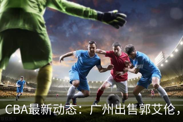 CBA最新动态：广州出售郭艾伦，李楠声望显赫，浙江尽心尽力！